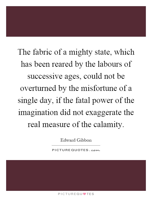 The fabric of a mighty state, which has been reared by the labours of successive ages, could not be overturned by the misfortune of a single day, if the fatal power of the imagination did not exaggerate the real measure of the calamity Picture Quote #1