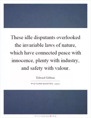 These idle disputants overlooked the invariable laws of nature, which have connected peace with innocence, plenty with industry, and safety with valour Picture Quote #1