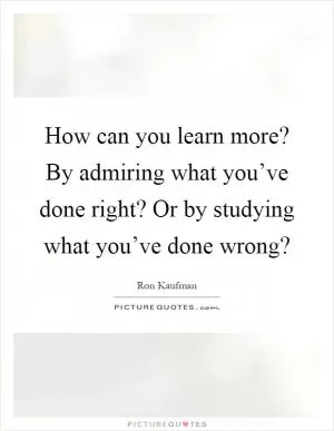 How can you learn more? By admiring what you’ve done right? Or by studying what you’ve done wrong? Picture Quote #1