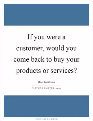 If you were a customer, would you come back to buy your products or services? Picture Quote #1
