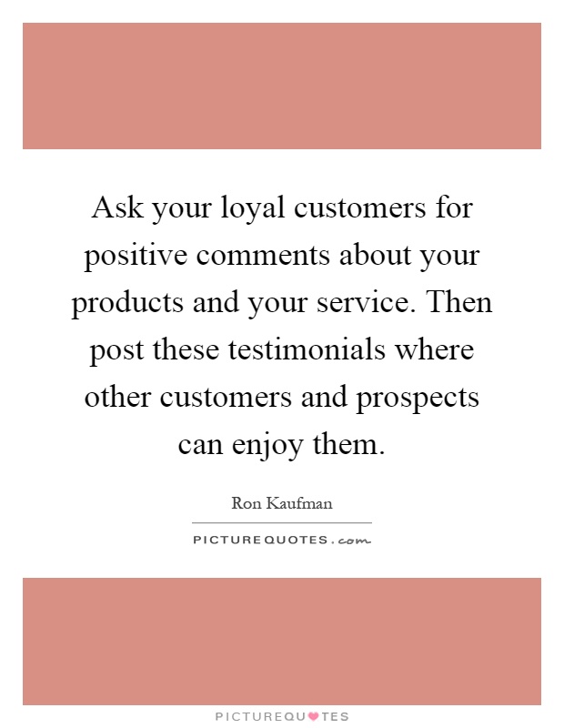 Ask your loyal customers for positive comments about your products and your service. Then post these testimonials where other customers and prospects can enjoy them Picture Quote #1