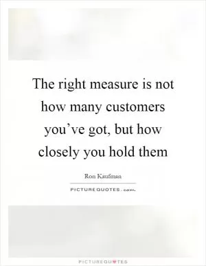 The right measure is not how many customers you’ve got, but how closely you hold them Picture Quote #1