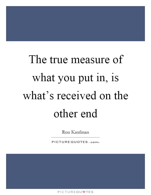 The true measure of what you put in, is what's received on the other end Picture Quote #1
