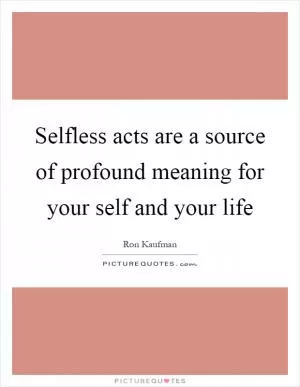 Selfless acts are a source of profound meaning for your self and your life Picture Quote #1