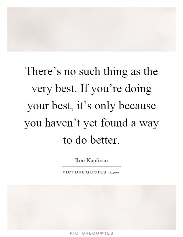 There's no such thing as the very best. If you're doing your best, it's only because you haven't yet found a way to do better Picture Quote #1