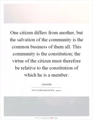 One citizen differs from another, but the salvation of the community is the common business of them all. This community is the constitution; the virtue of the citizen must therefore be relative to the constitution of which he is a member Picture Quote #1