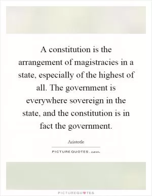 A constitution is the arrangement of magistracies in a state, especially of the highest of all. The government is everywhere sovereign in the state, and the constitution is in fact the government Picture Quote #1