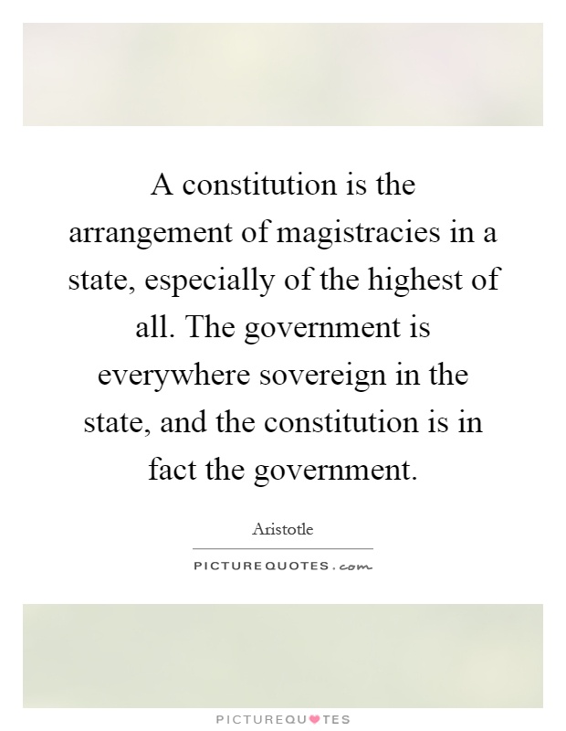 A constitution is the arrangement of magistracies in a state, especially of the highest of all. The government is everywhere sovereign in the state, and the constitution is in fact the government Picture Quote #1