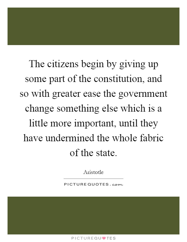 The citizens begin by giving up some part of the constitution, and so with greater ease the government change something else which is a little more important, until they have undermined the whole fabric of the state Picture Quote #1