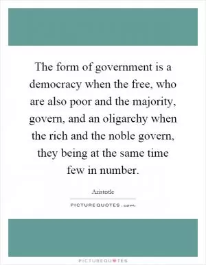 The form of government is a democracy when the free, who are also poor and the majority, govern, and an oligarchy when the rich and the noble govern, they being at the same time few in number Picture Quote #1
