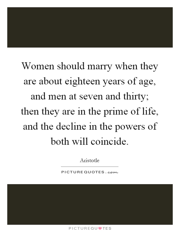 Women should marry when they are about eighteen years of age, and men at seven and thirty; then they are in the prime of life, and the decline in the powers of both will coincide Picture Quote #1