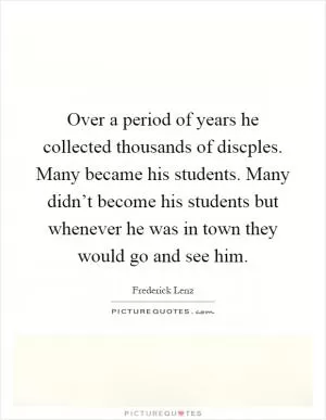 Over a period of years he collected thousands of discples. Many became his students. Many didn’t become his students but whenever he was in town they would go and see him Picture Quote #1