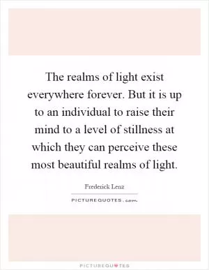 The realms of light exist everywhere forever. But it is up to an individual to raise their mind to a level of stillness at which they can perceive these most beautiful realms of light Picture Quote #1