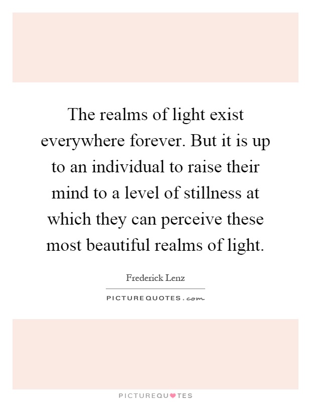 The realms of light exist everywhere forever. But it is up to an individual to raise their mind to a level of stillness at which they can perceive these most beautiful realms of light Picture Quote #1