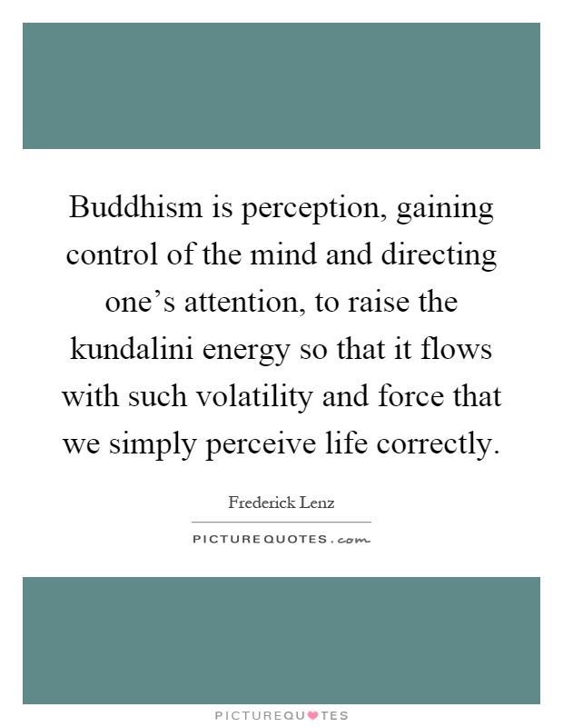 Buddhism is perception, gaining control of the mind and directing one's attention, to raise the kundalini energy so that it flows with such volatility and force that we simply perceive life correctly Picture Quote #1