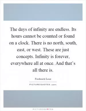 The days of infinity are endless. Its hours cannot be counted or found on a clock. There is no north, south, east, or west. These are just concepts. Infinity is forever, everywhere all at once. And that’s all there is Picture Quote #1