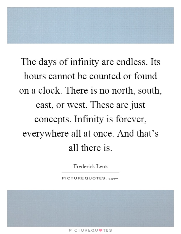 The days of infinity are endless. Its hours cannot be counted or found on a clock. There is no north, south, east, or west. These are just concepts. Infinity is forever, everywhere all at once. And that's all there is Picture Quote #1
