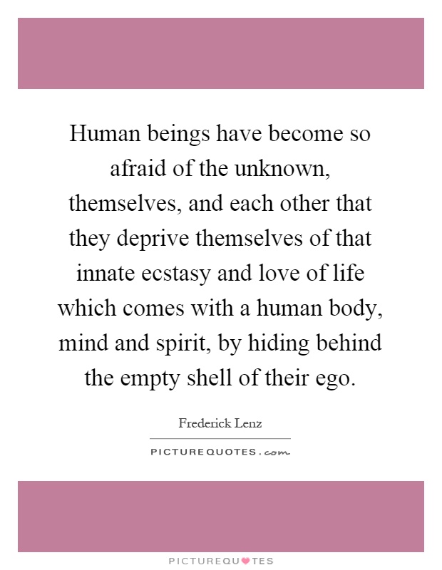 Human beings have become so afraid of the unknown, themselves, and each other that they deprive themselves of that innate ecstasy and love of life which comes with a human body, mind and spirit, by hiding behind the empty shell of their ego Picture Quote #1