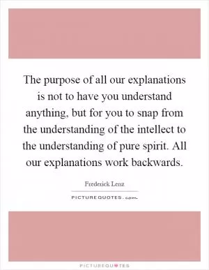 The purpose of all our explanations is not to have you understand anything, but for you to snap from the understanding of the intellect to the understanding of pure spirit. All our explanations work backwards Picture Quote #1