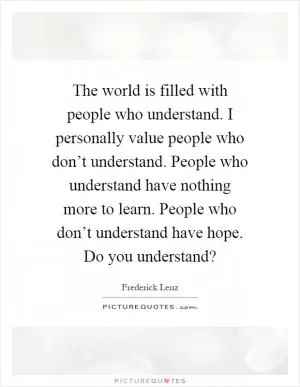 The world is filled with people who understand. I personally value people who don’t understand. People who understand have nothing more to learn. People who don’t understand have hope. Do you understand? Picture Quote #1