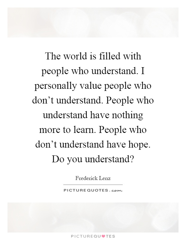 The world is filled with people who understand. I personally value people who don't understand. People who understand have nothing more to learn. People who don't understand have hope. Do you understand? Picture Quote #1