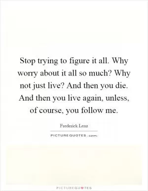 Stop trying to figure it all. Why worry about it all so much? Why not just live? And then you die. And then you live again, unless, of course, you follow me Picture Quote #1