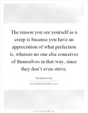 The reason you see yourself as a creep is because you have an appreciation of what perfection is, whereas no one else conceives of themselves in that way, since they don’t even strive Picture Quote #1