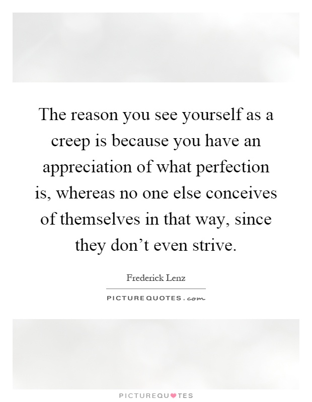The reason you see yourself as a creep is because you have an appreciation of what perfection is, whereas no one else conceives of themselves in that way, since they don't even strive Picture Quote #1