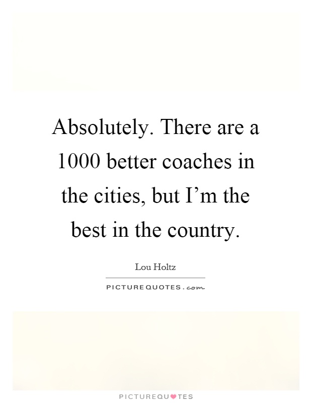 Absolutely. There are a 1000 better coaches in the cities, but I'm the best in the country Picture Quote #1