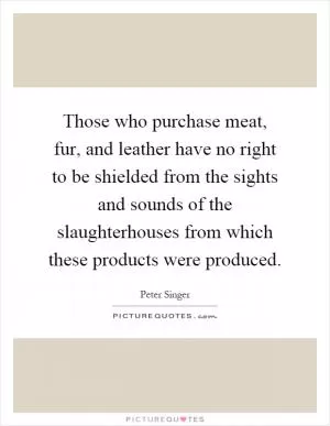 Those who purchase meat, fur, and leather have no right to be shielded from the sights and sounds of the slaughterhouses from which these products were produced Picture Quote #1