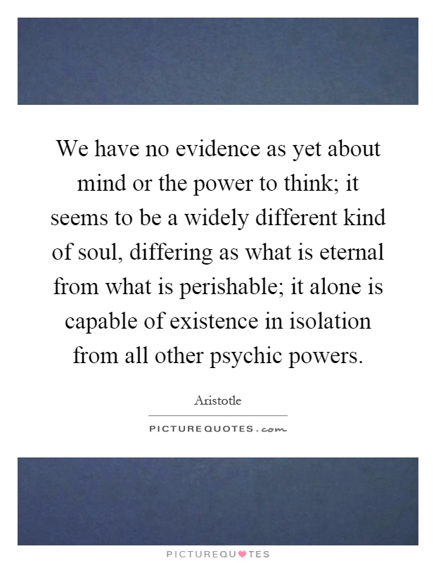 We have no evidence as yet about mind or the power to think; it seems to be a widely different kind of soul, differing as what is eternal from what is perishable; it alone is capable of existence in isolation from all other psychic powers Picture Quote #1