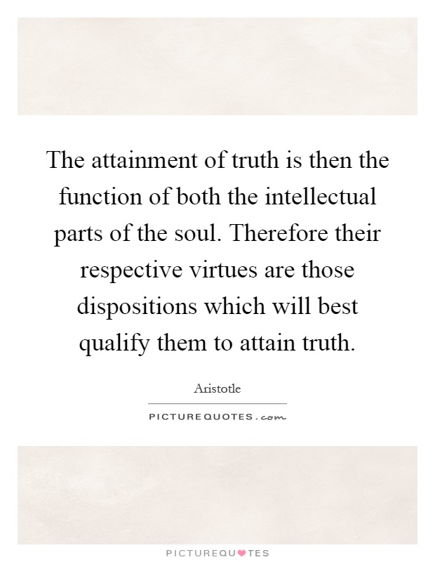 The attainment of truth is then the function of both the intellectual parts of the soul. Therefore their respective virtues are those dispositions which will best qualify them to attain truth Picture Quote #1