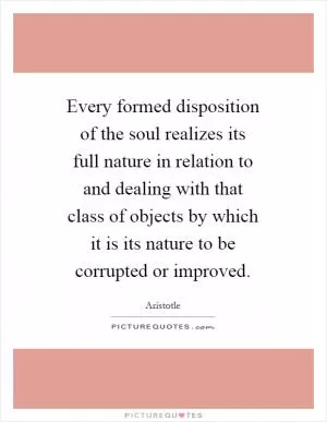 Every formed disposition of the soul realizes its full nature in relation to and dealing with that class of objects by which it is its nature to be corrupted or improved Picture Quote #1