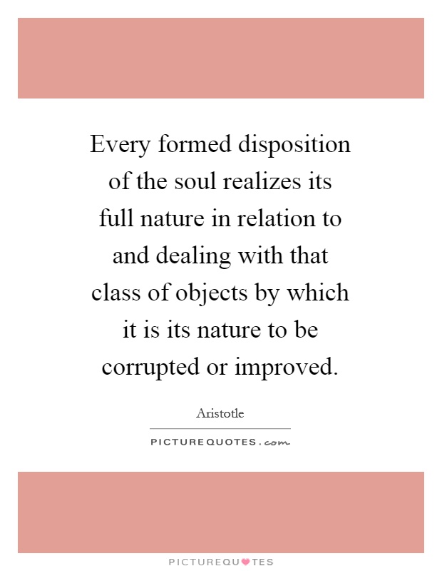 Every formed disposition of the soul realizes its full nature in relation to and dealing with that class of objects by which it is its nature to be corrupted or improved Picture Quote #1