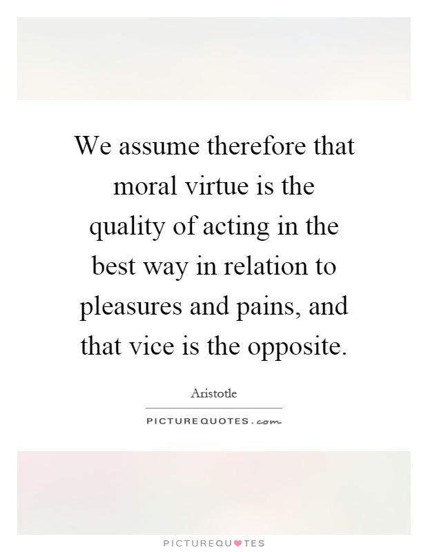 We assume therefore that moral virtue is the quality of acting in the best way in relation to pleasures and pains, and that vice is the opposite Picture Quote #1