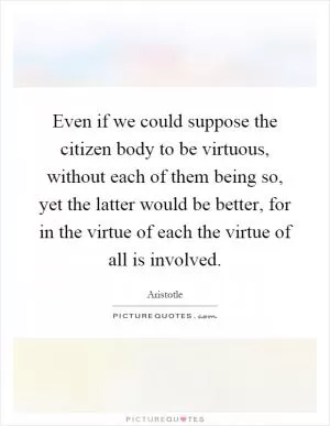 Even if we could suppose the citizen body to be virtuous, without each of them being so, yet the latter would be better, for in the virtue of each the virtue of all is involved Picture Quote #1