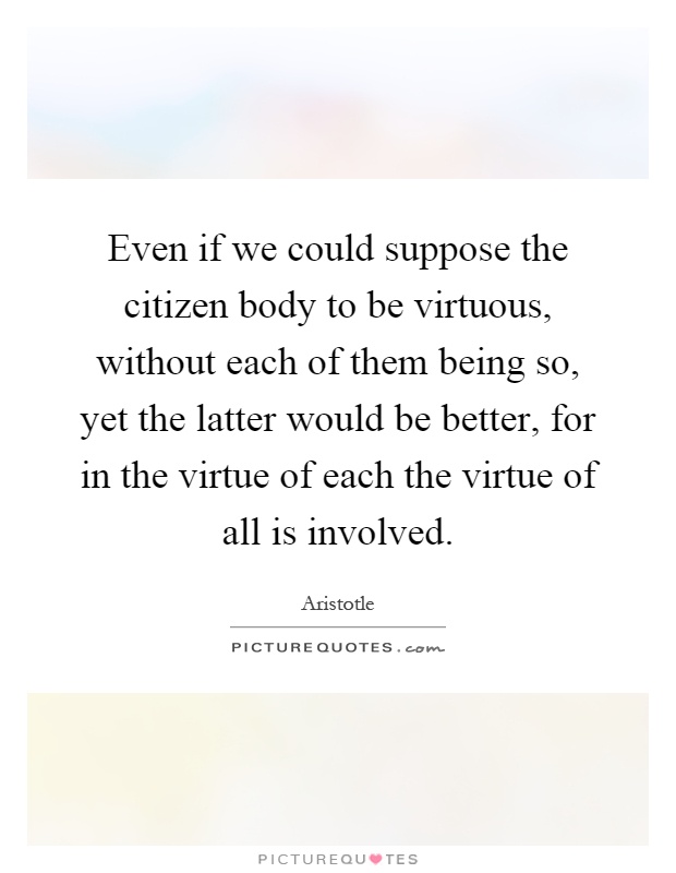 Even if we could suppose the citizen body to be virtuous, without each of them being so, yet the latter would be better, for in the virtue of each the virtue of all is involved Picture Quote #1