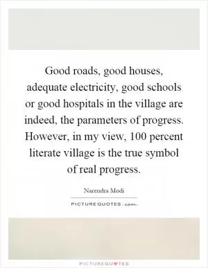 Good roads, good houses, adequate electricity, good schools or good hospitals in the village are indeed, the parameters of progress. However, in my view, 100 percent literate village is the true symbol of real progress Picture Quote #1