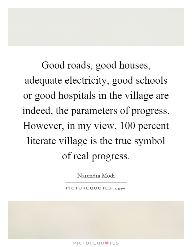 Good roads, good houses, adequate electricity, good schools or good hospitals in the village are indeed, the parameters of progress. However, in my view, 100 percent literate village is the true symbol of real progress Picture Quote #1
