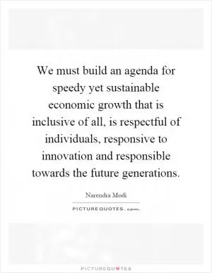 We must build an agenda for speedy yet sustainable economic growth that is inclusive of all, is respectful of individuals, responsive to innovation and responsible towards the future generations Picture Quote #1