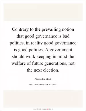 Contrary to the prevailing notion that good governance is bad politics, in reality good governance is good politics. A government should work keeping in mind the welfare of future generations, not the next election Picture Quote #1