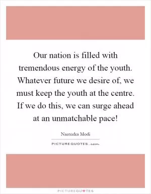 Our nation is filled with tremendous energy of the youth. Whatever future we desire of, we must keep the youth at the centre. If we do this, we can surge ahead at an unmatchable pace! Picture Quote #1