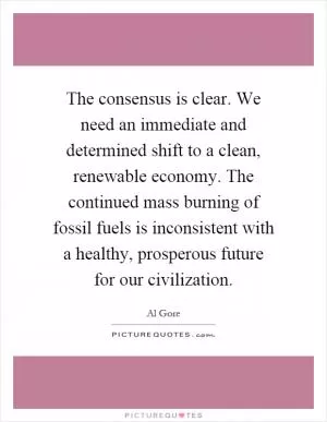 The consensus is clear. We need an immediate and determined shift to a clean, renewable economy. The continued mass burning of fossil fuels is inconsistent with a healthy, prosperous future for our civilization Picture Quote #1