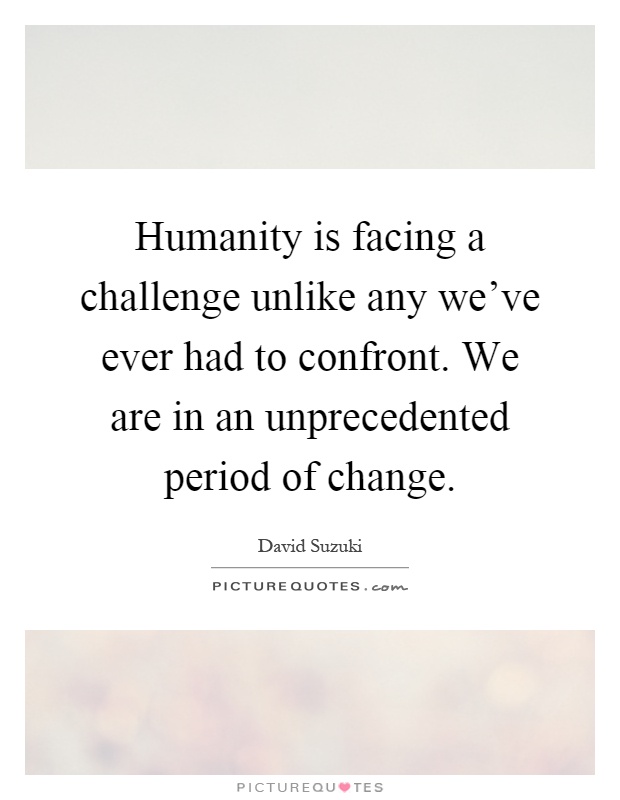 Humanity is facing a challenge unlike any we've ever had to confront. We are in an unprecedented period of change Picture Quote #1