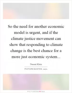 So the need for another economic model is urgent, and if the climate justice movement can show that responding to climate change is the best chance for a more just economic system Picture Quote #1