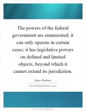 The powers of the federal government are enumerated; it can only operate in certain cases; it has legislative powers on defined and limited objects, beyond which it cannot extend its jurisdiction Picture Quote #1
