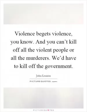 Violence begets violence, you know. And you can’t kill off all the violent people or all the murderers. We’d have to kill off the government Picture Quote #1
