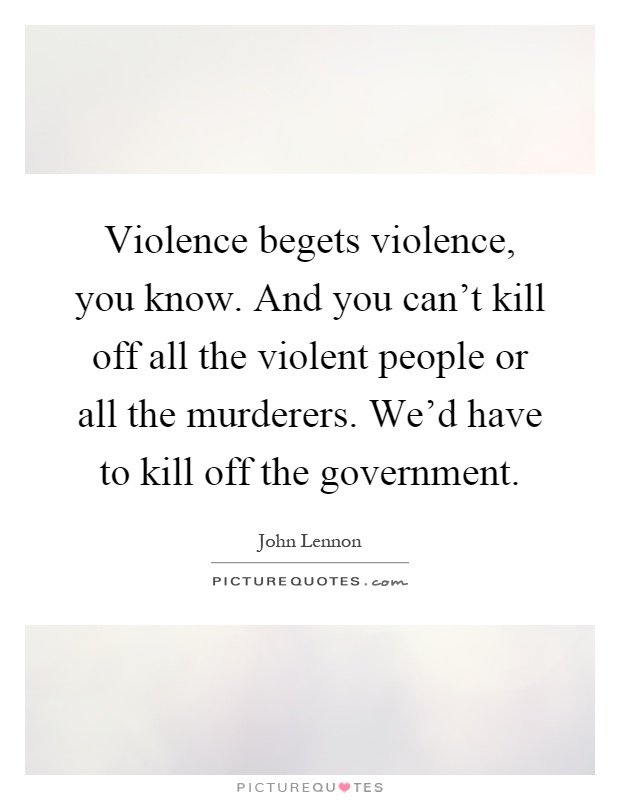 Violence begets violence, you know. And you can't kill off all the violent people or all the murderers. We'd have to kill off the government Picture Quote #1