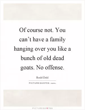 Of course not. You can’t have a family hanging over you like a bunch of old dead goats. No offense Picture Quote #1