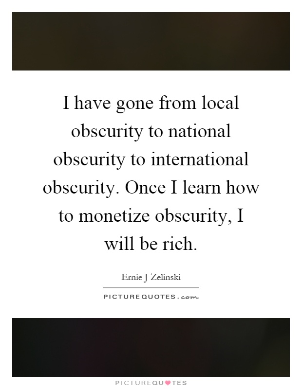 I have gone from local obscurity to national obscurity to international obscurity. Once I learn how to monetize obscurity, I will be rich Picture Quote #1